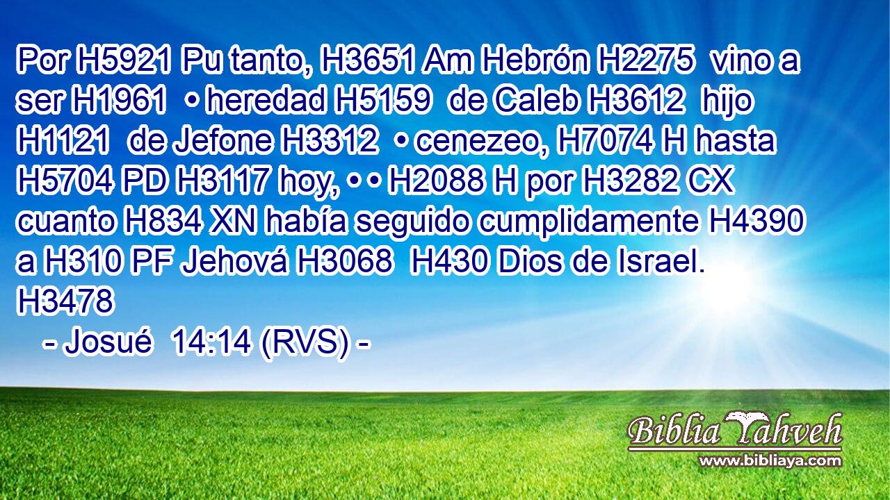 Por H5921 Pu tanto, H3651 Am Hebrón H2275  vino a ser H1961  • heredad H5159  de Caleb H3612  hijo H1121  de Jefone H3312  • cenezeo, H7074 H hasta H5704 PD H3117 hoy, • • H2088 H por H3282 CX cuanto H834 XN había seguido cumplidamente H4390  a H310 PF Jehová H3068  H430 Dios de Israel. H3478  