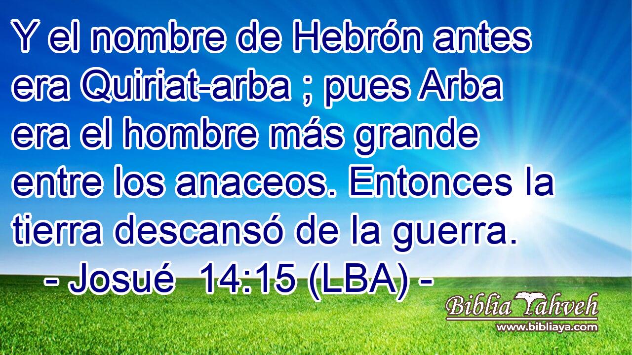 Y el nombre de Hebrón antes era Quiriat-arba ; pues Arba era el hombre más grande entre los anaceos. Entonces la tierra descansó de la guerra.