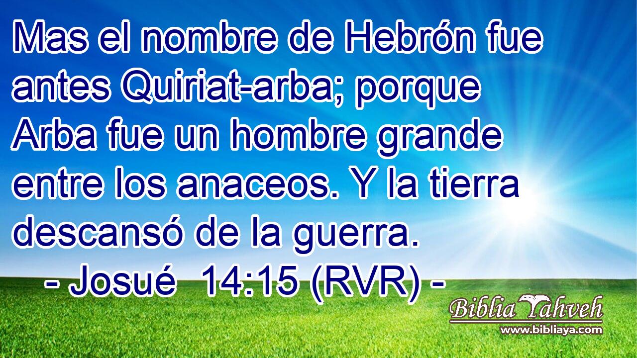 Mas el nombre de Hebrón fue antes Quiriat-arba; porque Arba fue un hombre grande entre los anaceos. Y la tierra descansó de la guerra.