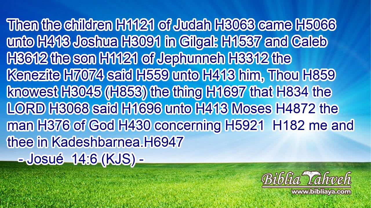 Then the children H1121 of Judah H3063 came H5066 unto H413 Joshua H3091 in Gilgal: H1537 and Caleb H3612 the son H1121 of Jephunneh H3312 the Kenezite H7074 said H559 unto H413 him, Thou H859 knowest H3045 (H853) the thing H1697 that H834 the LORD H3068 said H1696 unto H413 Moses H4872 the man H376 of God H430 concerning H5921  H182 me and thee in Kadeshbarnea.H6947