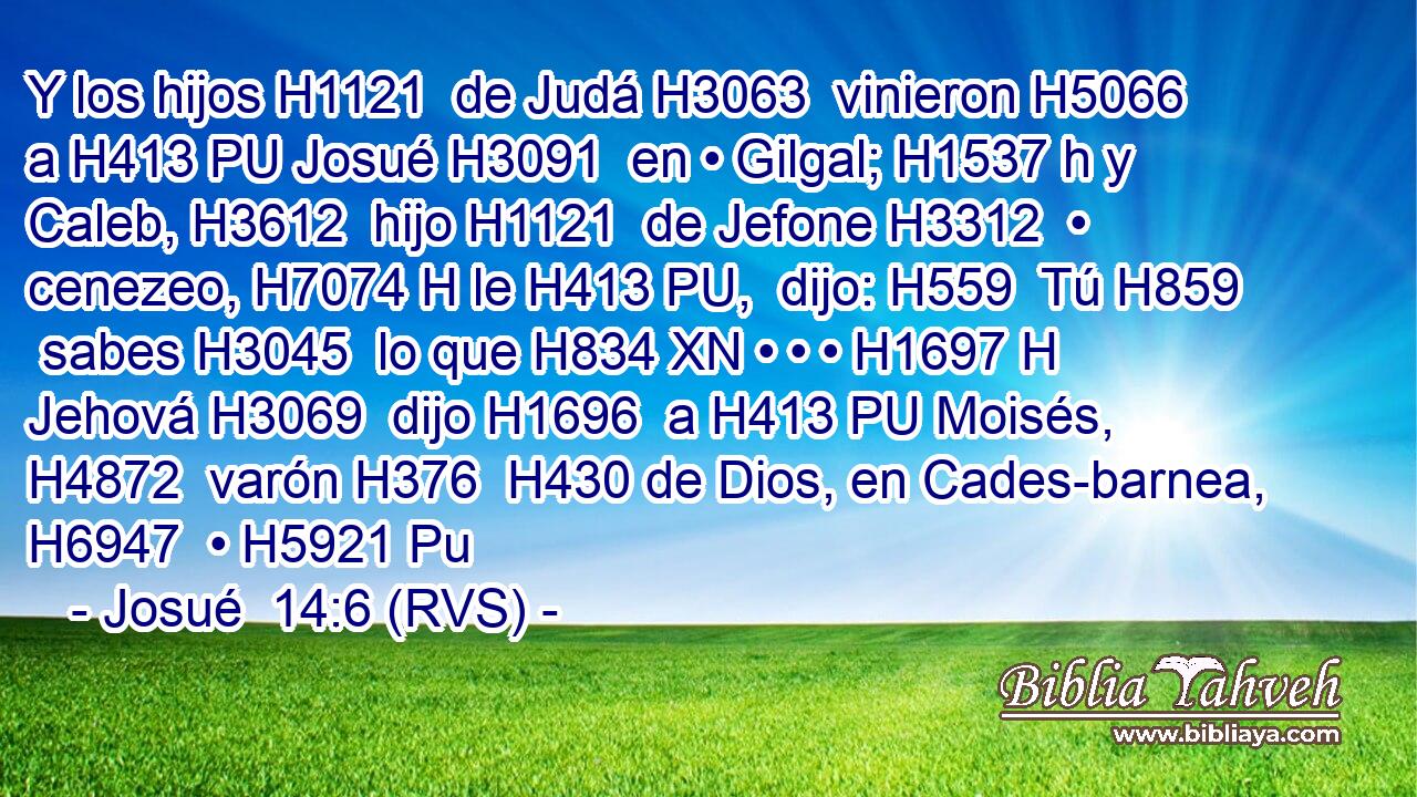 Y los hijos H1121  de Judá H3063  vinieron H5066  a H413 PU Josué H3091  en • Gilgal; H1537 h y Caleb, H3612  hijo H1121  de Jefone H3312  • cenezeo, H7074 H le H413 PU,  dijo: H559  Tú H859  sabes H3045  lo que H834 XN • • • H1697 H Jehová H3069  dijo H1696  a H413 PU Moisés, H4872  varón H376  H430 de Dios, en Cades-barnea, H6947  • H5921 Pu 