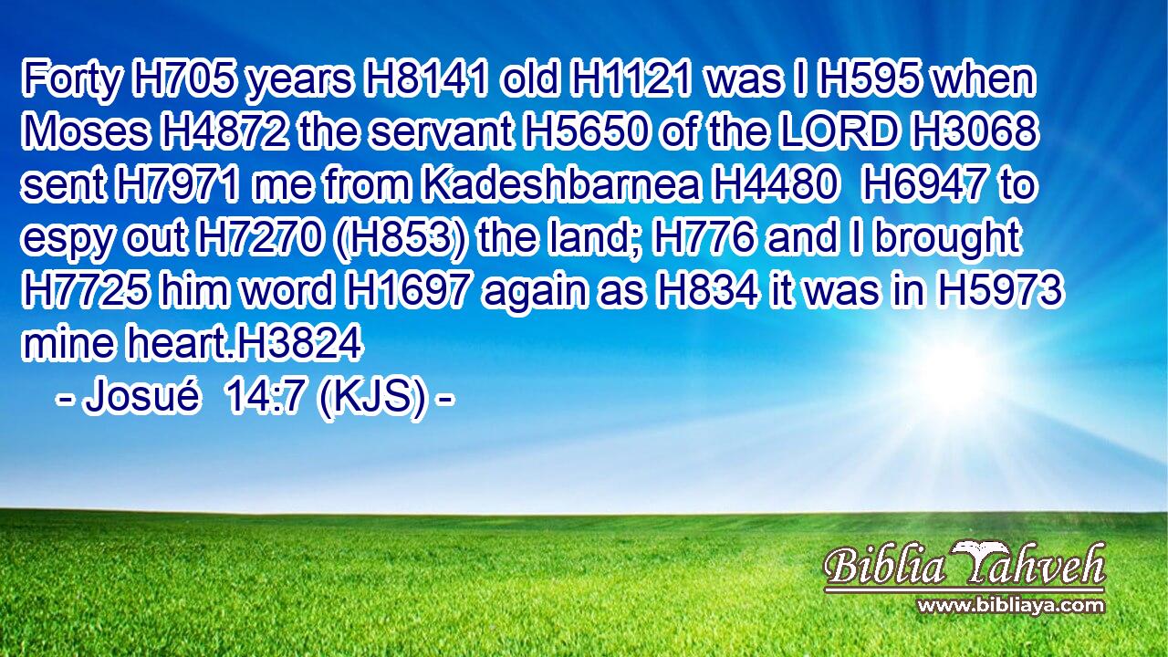 Forty H705 years H8141 old H1121 was I H595 when Moses H4872 the servant H5650 of the LORD H3068 sent H7971 me from Kadeshbarnea H4480  H6947 to espy out H7270 (H853) the land; H776 and I brought H7725 him word H1697 again as H834 it was in H5973 mine heart.H3824