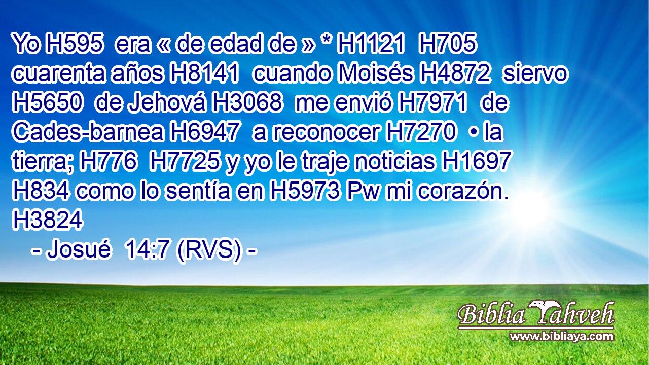 Yo H595  era « de edad de » * H1121  H705 cuarenta años H8141  cuando Moisés H4872  siervo H5650  de Jehová H3068  me envió H7971  de Cades-barnea H6947  a reconocer H7270  • la tierra; H776  H7725 y yo le traje noticias H1697  H834 como lo sentía en H5973 Pw mi corazón. H3824  