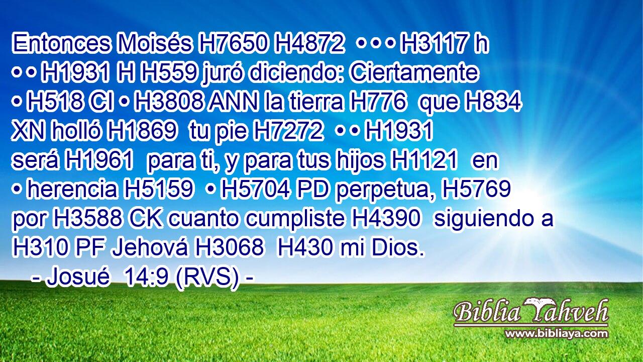 Entonces Moisés H7650 H4872  • • • H3117 h • • H1931 H H559 juró diciendo: Ciertamente • H518 CI • H3808 ANN la tierra H776  que H834 XN holló H1869  tu pie H7272  • • H1931  será H1961  para ti, y para tus hijos H1121  en • herencia H5159  • H5704 PD perpetua, H5769  por H3588 CK cuanto cumpliste H4390  siguiendo a H310 PF Jehová H3068  H430 mi Dios. 