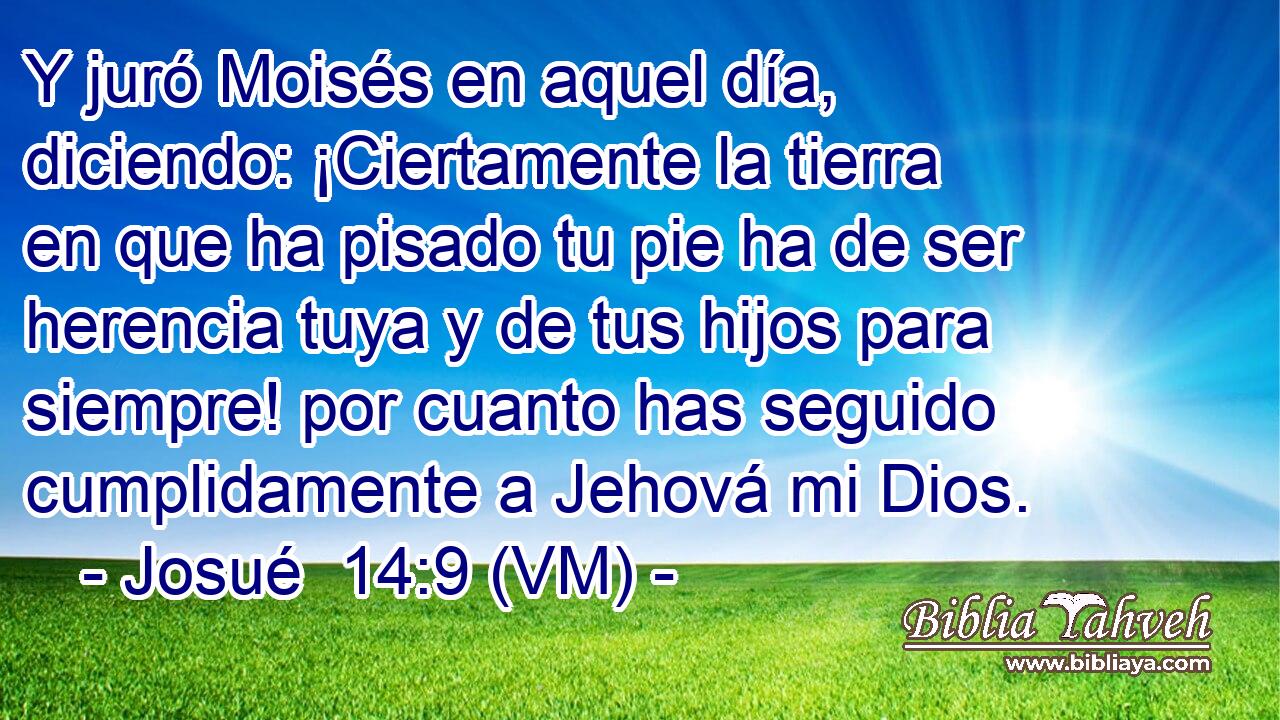  Y juró Moisés en aquel día, diciendo: ¡Ciertamente la tierra en que ha pisado tu pie ha de ser herencia tuya y de tus hijos para siempre! por cuanto has seguido cumplidamente a Jehová mi Dios. 