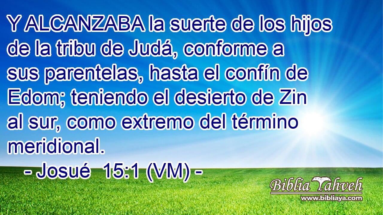  Y ALCANZABA la suerte de los hijos de la tribu de Judá, conforme a sus parentelas, hasta el confín de Edom; teniendo el desierto de Zin al sur, como extremo del término meridional. 