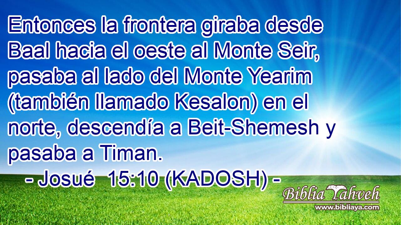  Entonces la frontera giraba desde Baal hacia el oeste al Monte Seir, pasaba al lado del Monte Yearim (también llamado Kesalon) en el norte, descendía a Beit-Shemesh y pasaba a Timan. 