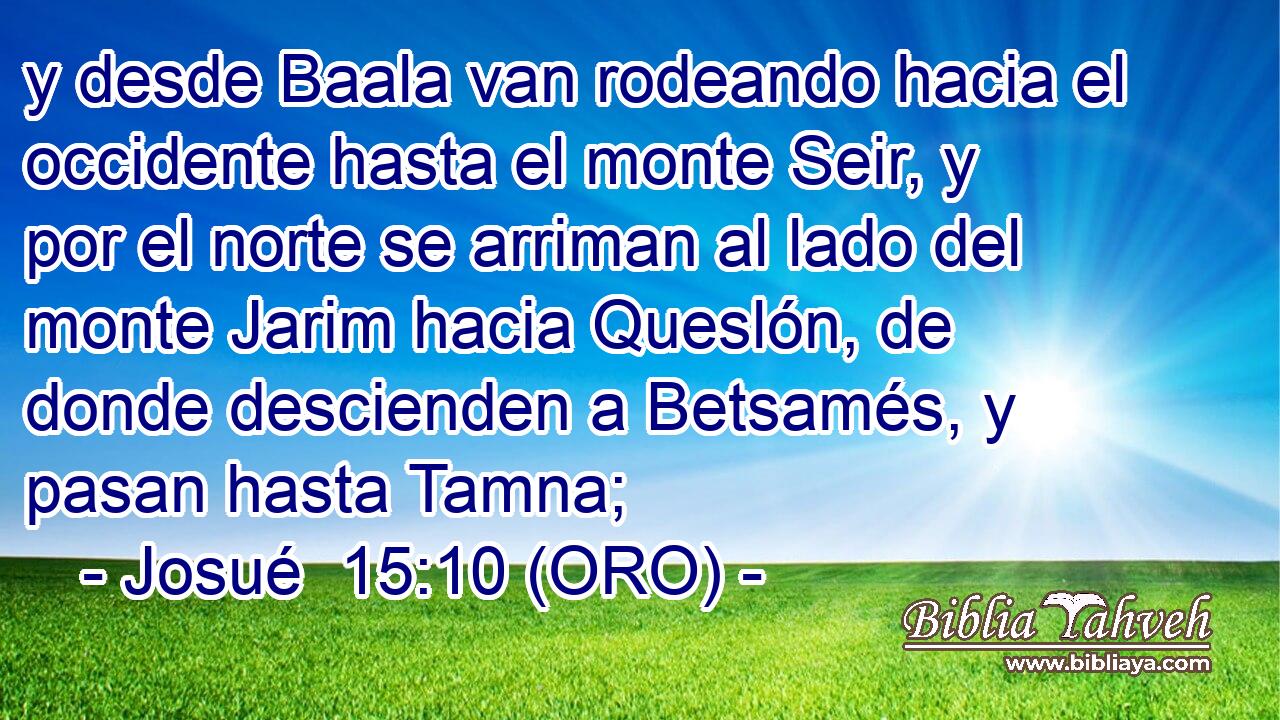  y desde Baala van rodeando hacia el occidente hasta el monte Seir, y por el norte se arriman al lado del monte Jarim hacia Queslón, de donde descienden a Betsamés, y pasan hasta Tamna; 