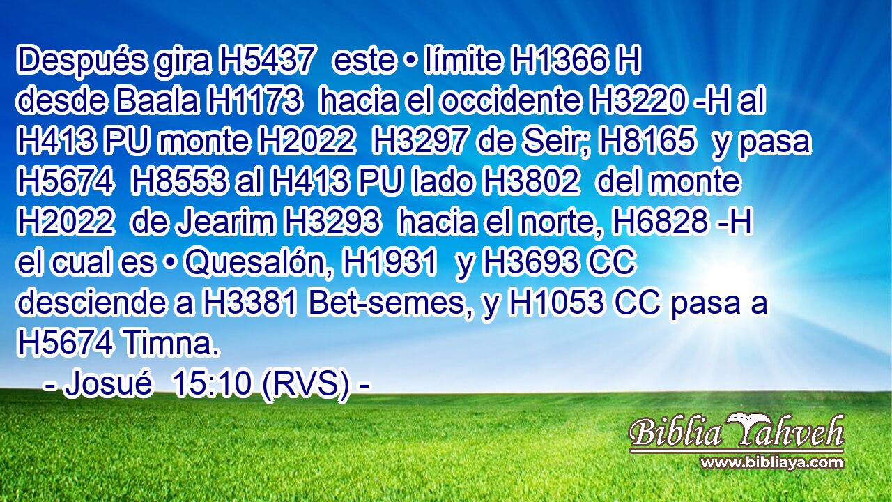 Después gira H5437  este • límite H1366 H desde Baala H1173  hacia el occidente H3220 -H al H413 PU monte H2022  H3297 de Seir; H8165  y pasa H5674  H8553 al H413 PU lado H3802  del monte H2022  de Jearim H3293  hacia el norte, H6828 -H el cual es • Quesalón, H1931  y H3693 CC desciende a H3381 Bet-semes, y H1053 CC pasa a H5674 Timna. 