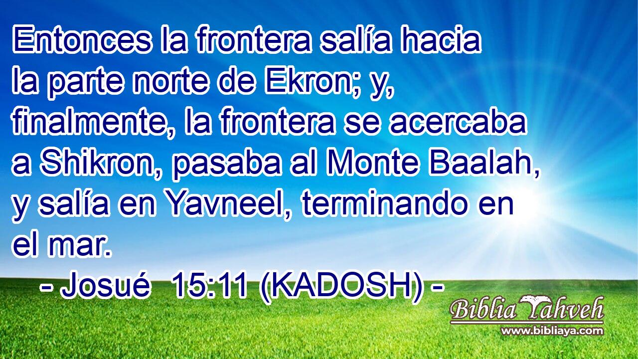  Entonces la frontera salía hacia la parte norte de Ekron; y, finalmente, la frontera se acercaba a Shikron, pasaba al Monte Baalah, y salía en Yavneel, terminando en el mar. 