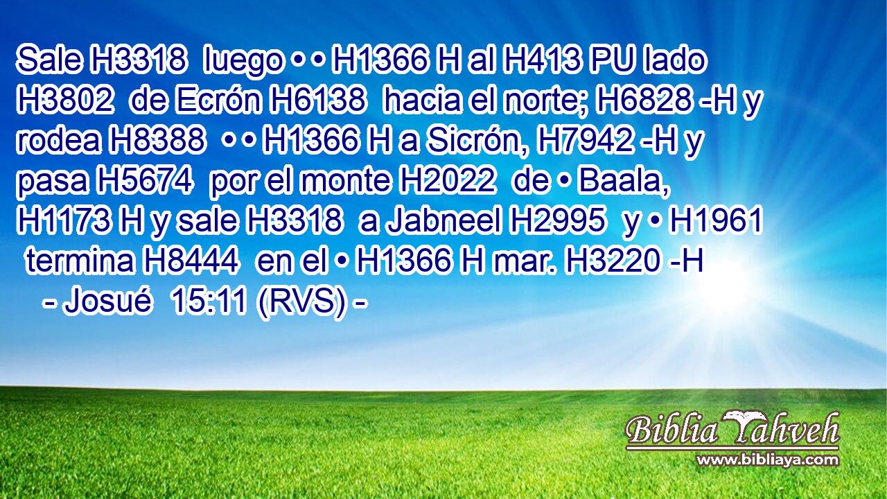 Sale H3318  luego • • H1366 H al H413 PU lado H3802  de Ecrón H6138  hacia el norte; H6828 -H y rodea H8388  • • H1366 H a Sicrón, H7942 -H y pasa H5674  por el monte H2022  de • Baala, H1173 H y sale H3318  a Jabneel H2995  y • H1961  termina H8444  en el • H1366 H mar. H3220 -H 