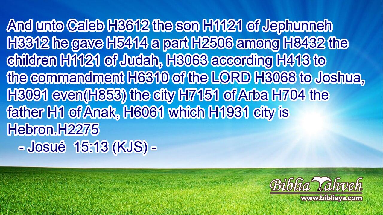 And unto Caleb H3612 the son H1121 of Jephunneh H3312 he gave H5414 a part H2506 among H8432 the children H1121 of Judah, H3063 according H413 to the commandment H6310 of the LORD H3068 to Joshua, H3091 even(H853) the city H7151 of Arba H704 the father H1 of Anak, H6061 which H1931 city is Hebron.H2275