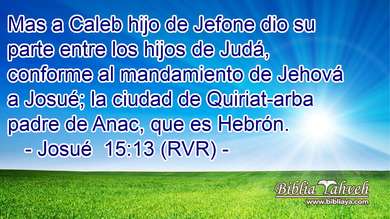 Mas a Caleb hijo de Jefone dio su parte entre los hijos de Judá, conforme al mandamiento de Jehová a Josué; la ciudad de Quiriat-arba padre de Anac, que es Hebrón.