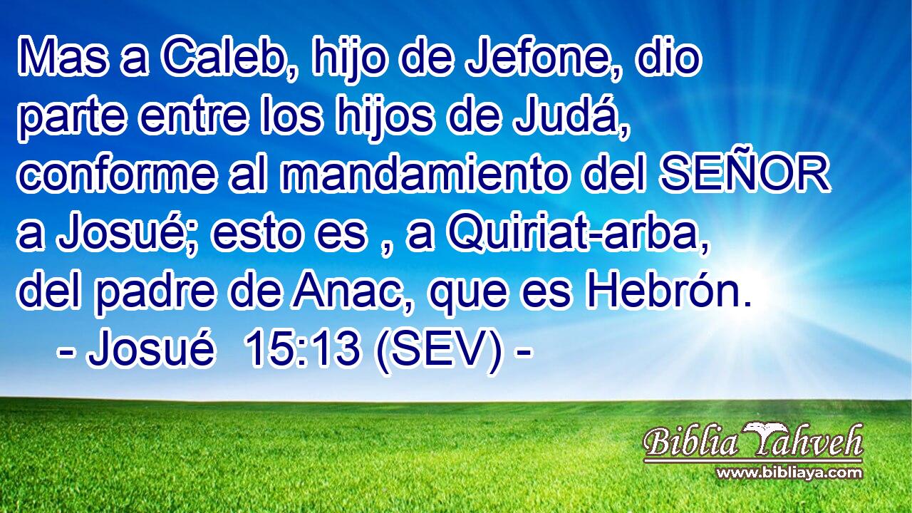 Mas a Caleb, hijo de Jefone, dio parte entre los hijos de Judá, conforme al mandamiento del SEÑOR a Josué; esto es , a Quiriat-arba, del padre de Anac, que es Hebrón.