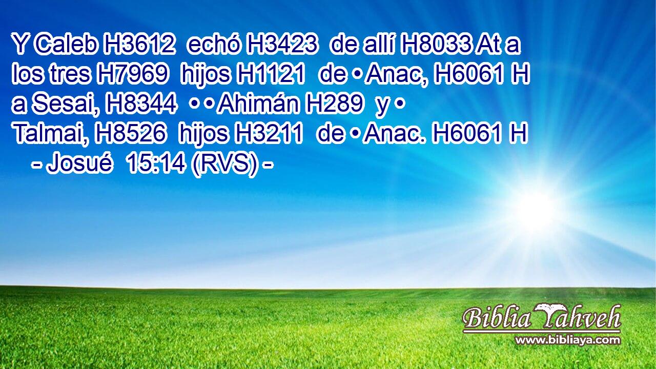 Y Caleb H3612  echó H3423  de allí H8033 At a los tres H7969  hijos H1121  de • Anac, H6061 H a Sesai, H8344  • • Ahimán H289  y • Talmai, H8526  hijos H3211  de • Anac. H6061 H 