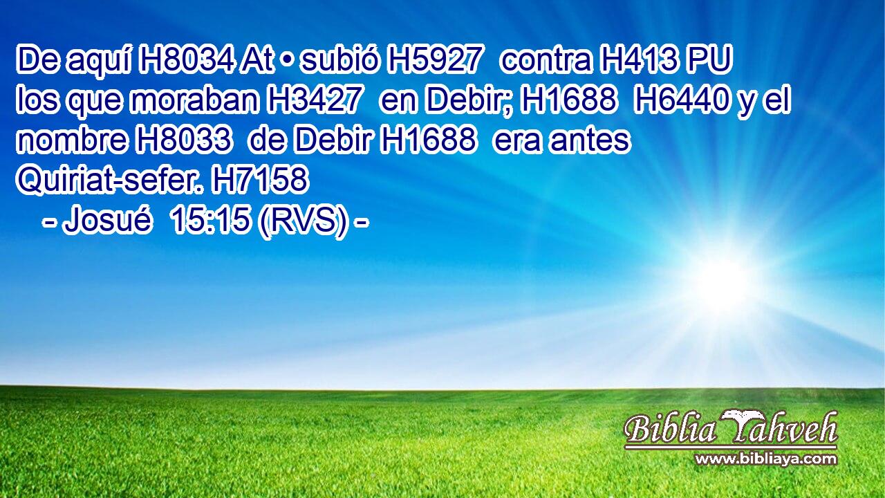 De aquí H8034 At • subió H5927  contra H413 PU los que moraban H3427  en Debir; H1688  H6440 y el nombre H8033  de Debir H1688  era antes Quiriat-sefer. H7158  