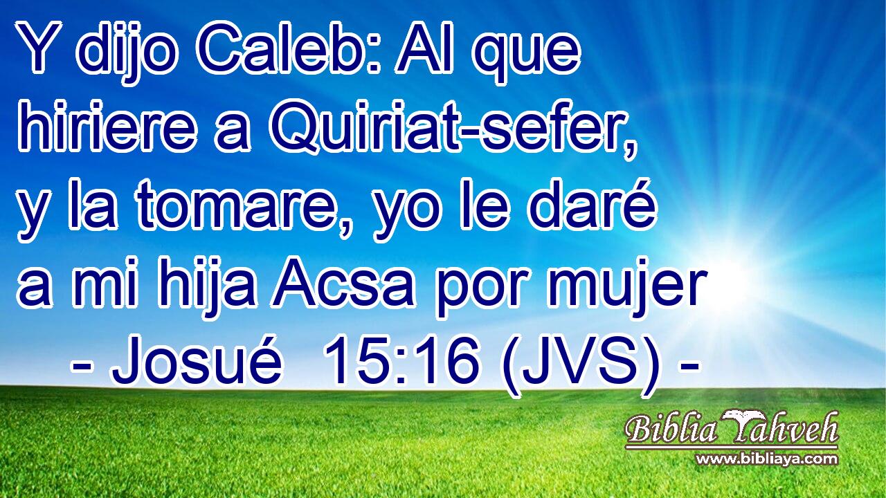 Y dijo Caleb: Al que hiriere a Quiriat-sefer, y la tomare, yo le daré a mi hija Acsa por mujer