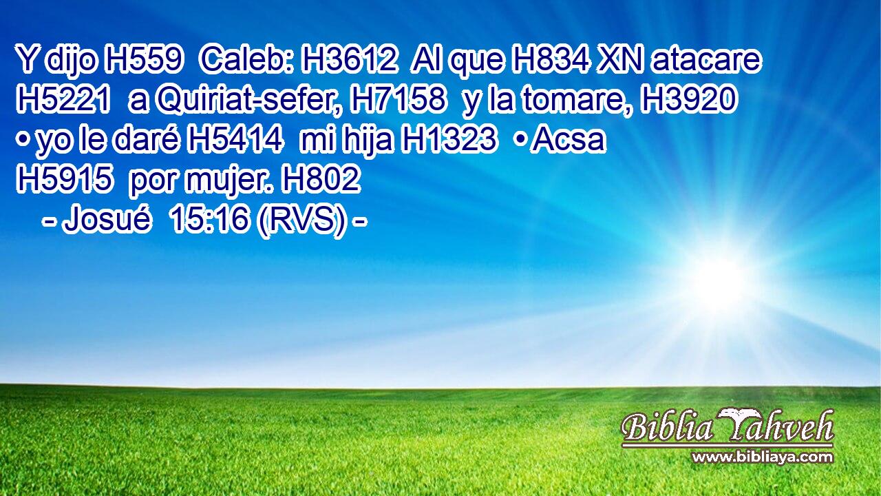 Y dijo H559  Caleb: H3612  Al que H834 XN atacare H5221  a Quiriat-sefer, H7158  y la tomare, H3920  • yo le daré H5414  mi hija H1323  • Acsa H5915  por mujer. H802  