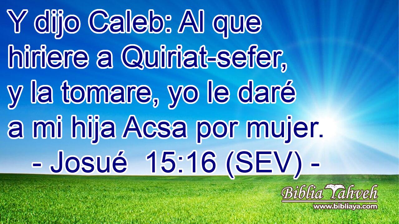 Y dijo Caleb: Al que hiriere a Quiriat-sefer, y la tomare, yo le daré a mi hija Acsa por mujer.