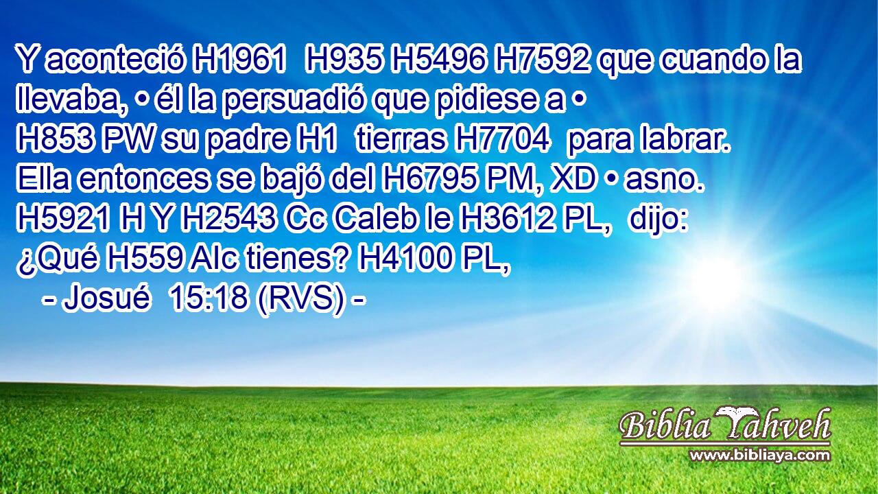Y aconteció H1961  H935 H5496 H7592 que cuando la llevaba, • él la persuadió que pidiese a • H853 PW su padre H1  tierras H7704  para labrar. Ella entonces se bajó del H6795 PM, XD • asno. H5921 H Y H2543 Cc Caleb le H3612 PL,  dijo: ¿Qué H559 AIc tienes? H4100 PL,  