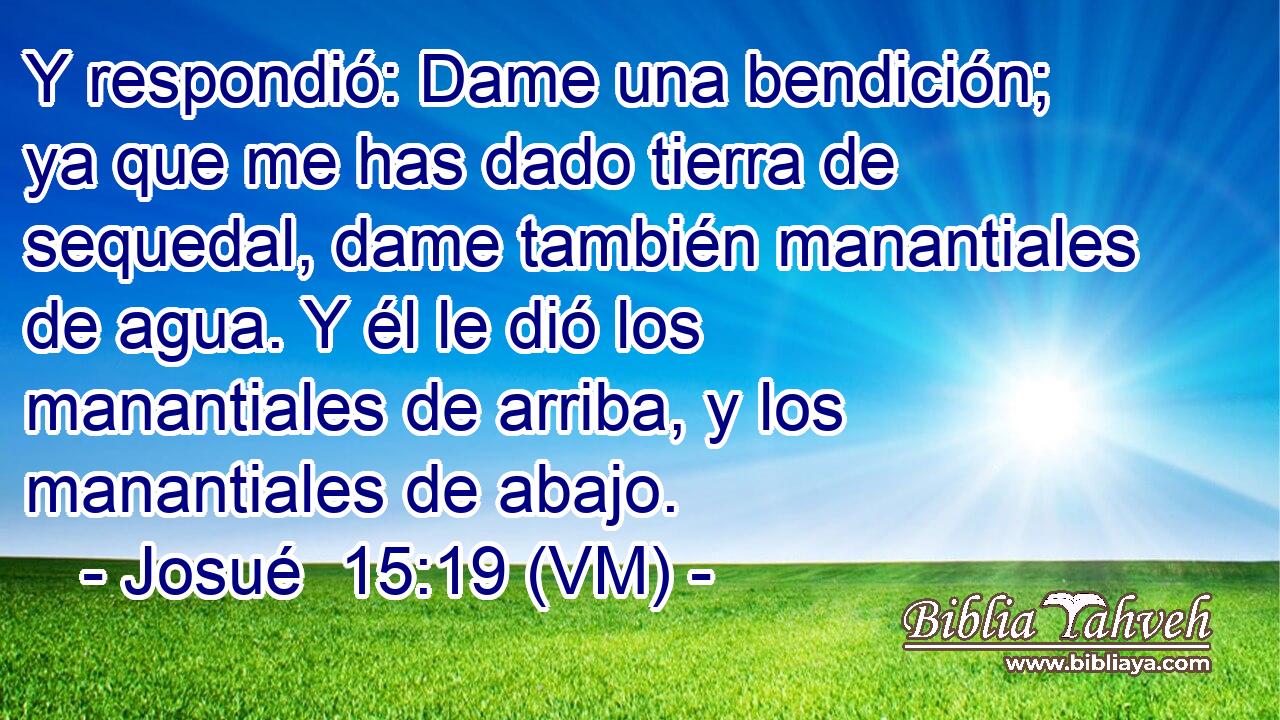  Y respondió: Dame una bendición; ya que me has dado tierra de sequedal, dame también manantiales de agua. Y él le dió los manantiales de arriba, y los manantiales de abajo. 