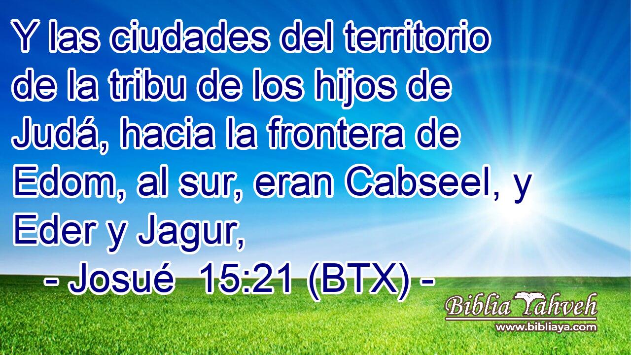 Y las ciudades del territorio de la tribu de los hijos de Judá, hacia la frontera de Edom, al sur, eran Cabseel, y Eder y Jagur,