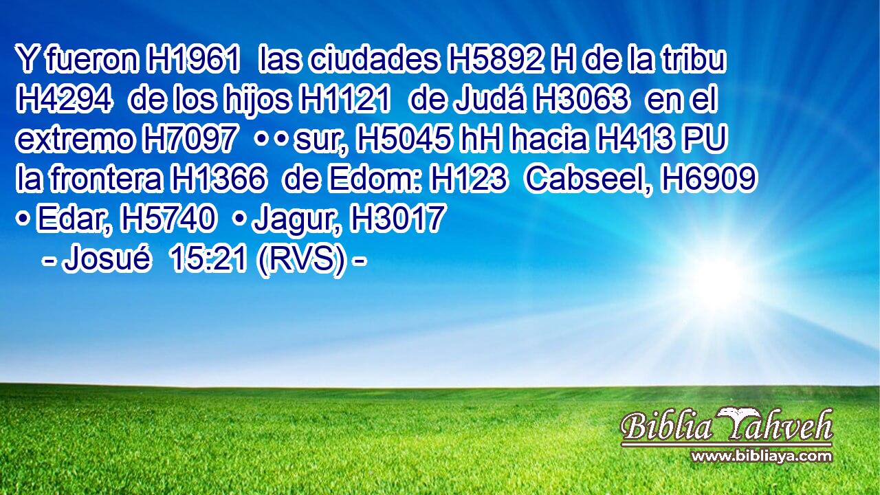Y fueron H1961  las ciudades H5892 H de la tribu H4294  de los hijos H1121  de Judá H3063  en el extremo H7097  • • sur, H5045 hH hacia H413 PU la frontera H1366  de Edom: H123  Cabseel, H6909  • Edar, H5740  • Jagur, H3017  