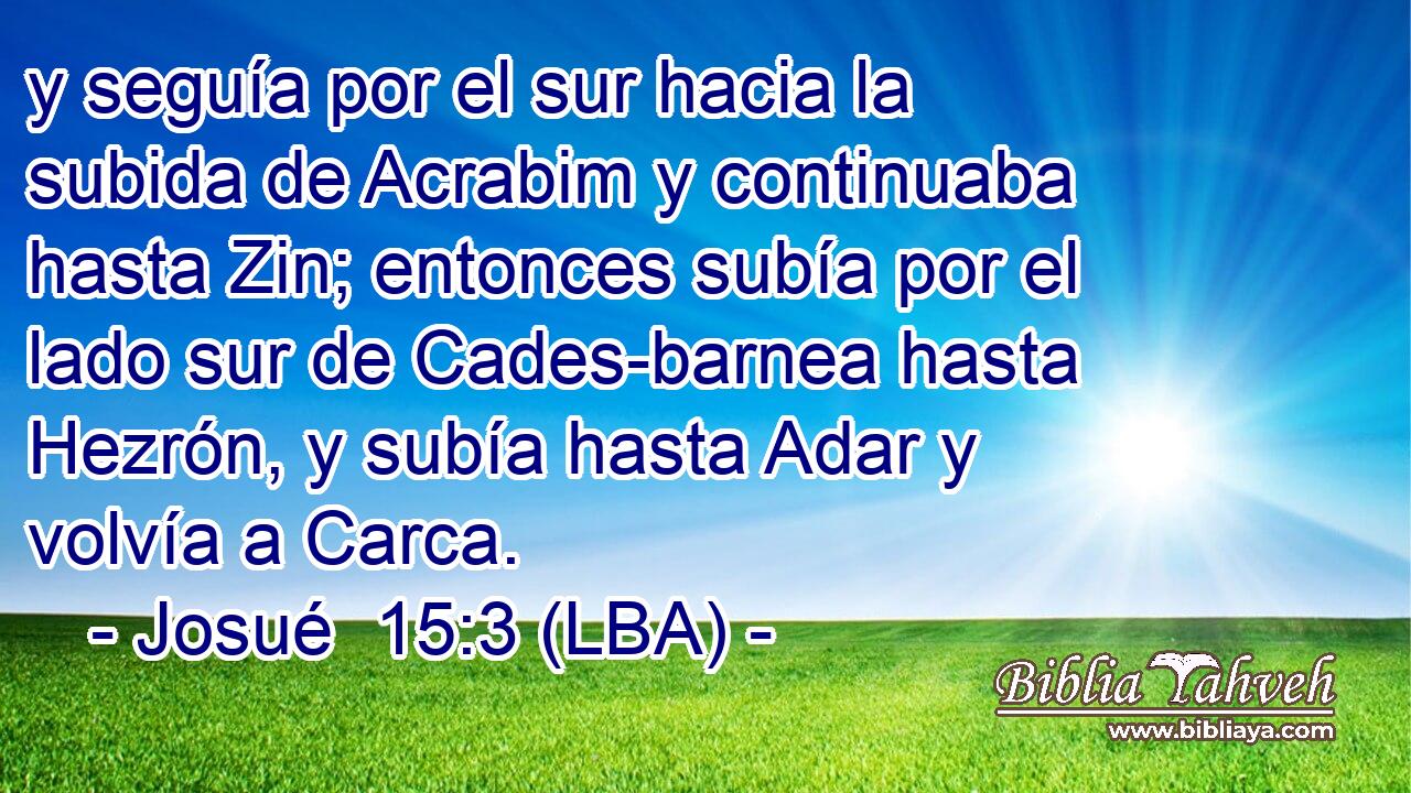 y seguía por el sur hacia la subida de Acrabim y continuaba hasta Zin; entonces subía por el lado sur de Cades-barnea hasta Hezrón, y subía hasta Adar y volvía a Carca.
