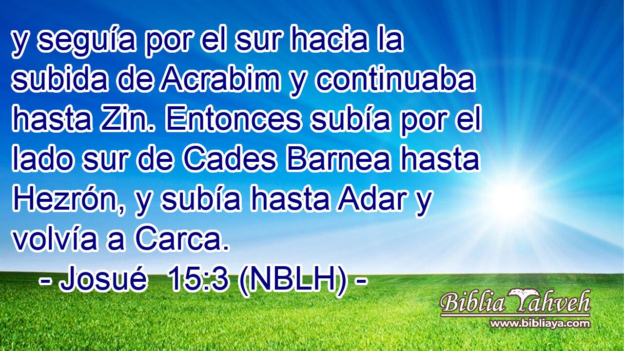  y seguía por el sur hacia la subida de Acrabim y continuaba hasta Zin. Entonces subía por el lado sur de Cades Barnea hasta Hezrón, y subía hasta Adar y volvía a Carca. 