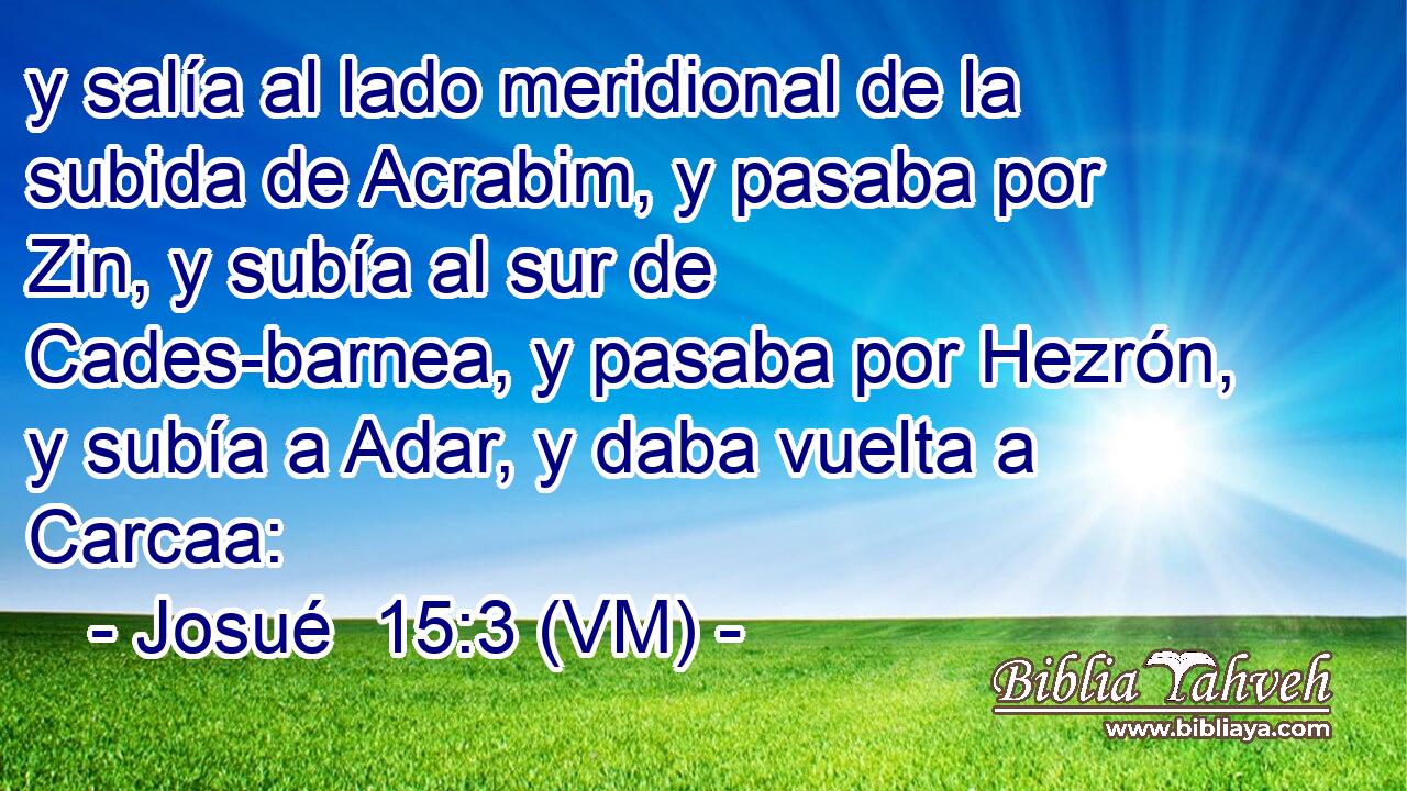 y salía al lado meridional de la subida de Acrabim, y pasaba por Zin, y subía al sur de Cades-barnea, y pasaba por Hezrón, y subía a Adar, y daba vuelta a Carcaa: 
