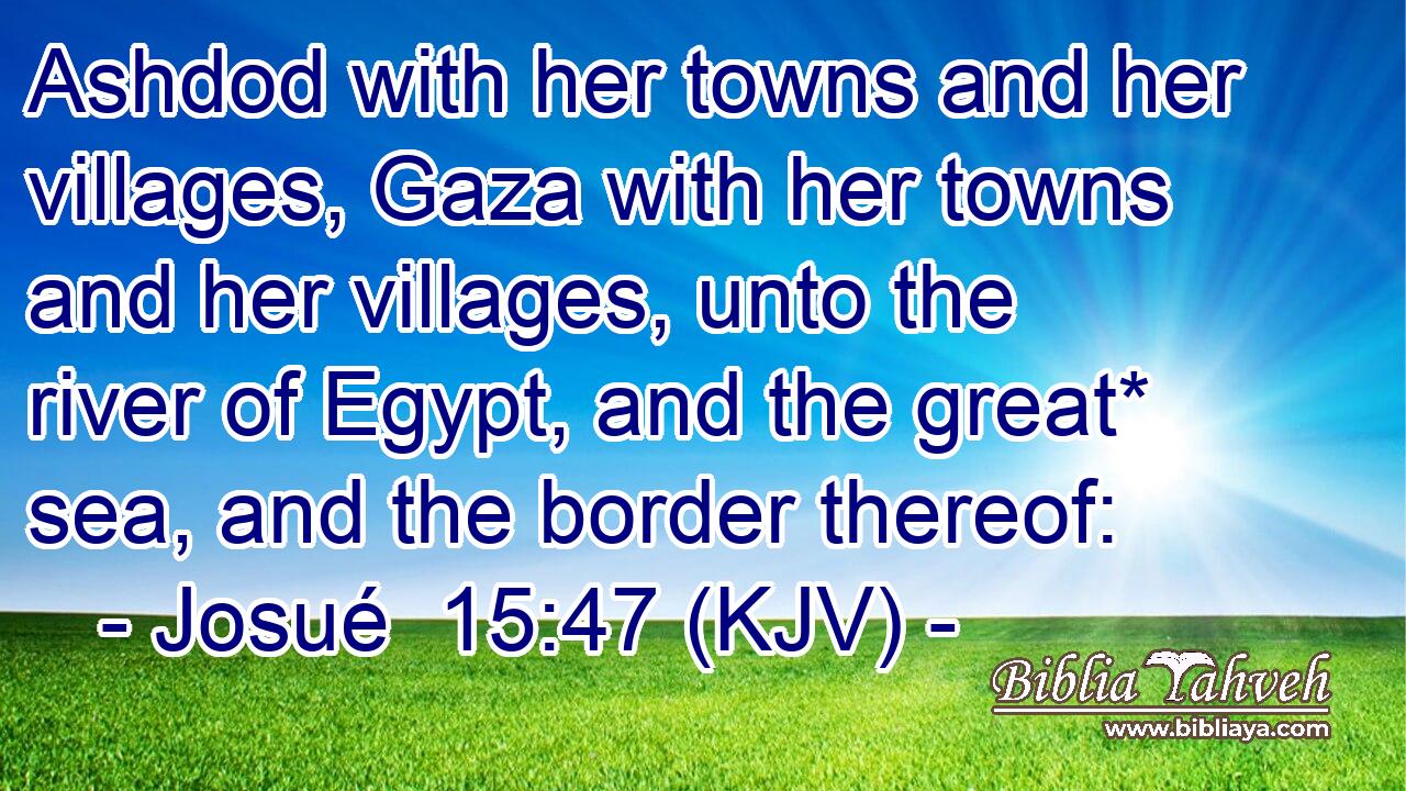 Ashdod with her towns and her villages, Gaza with her towns and her villages, unto the river of Egypt, and the great* sea, and the border thereof: