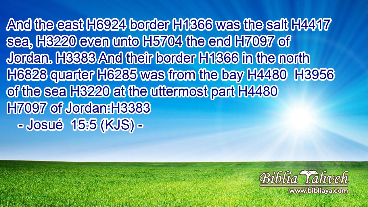 And the east H6924 border H1366 was the salt H4417 sea, H3220 even unto H5704 the end H7097 of Jordan. H3383 And their border H1366 in the north H6828 quarter H6285 was from the bay H4480  H3956 of the sea H3220 at the uttermost part H4480  H7097 of Jordan:H3383