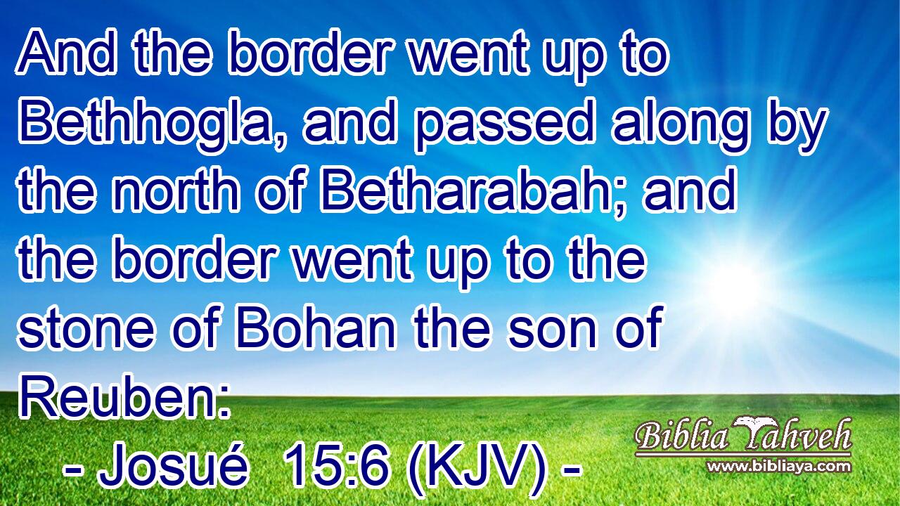 And the border went up to Bethhogla, and passed along by the north of Betharabah; and the border went up to the stone of Bohan the son of Reuben: