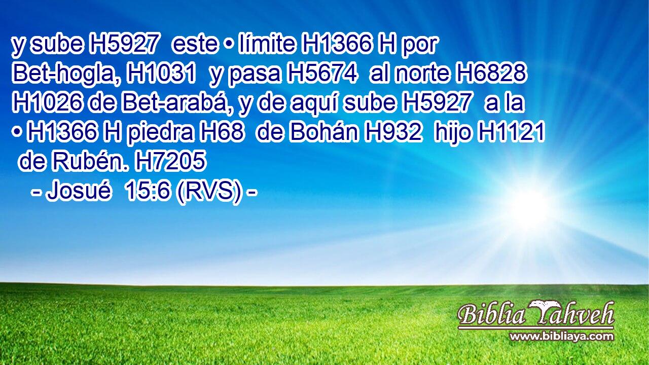 y sube H5927  este • límite H1366 H por Bet-hogla, H1031  y pasa H5674  al norte H6828  H1026 de Bet-arabá, y de aquí sube H5927  a la • H1366 H piedra H68  de Bohán H932  hijo H1121  de Rubén. H7205  