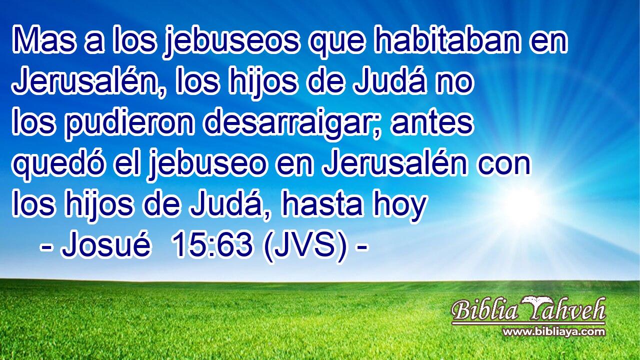 Mas a los jebuseos que habitaban en Jerusalén, los hijos de Judá no los pudieron desarraigar; antes quedó el jebuseo en Jerusalén con los hijos de Judá, hasta hoy