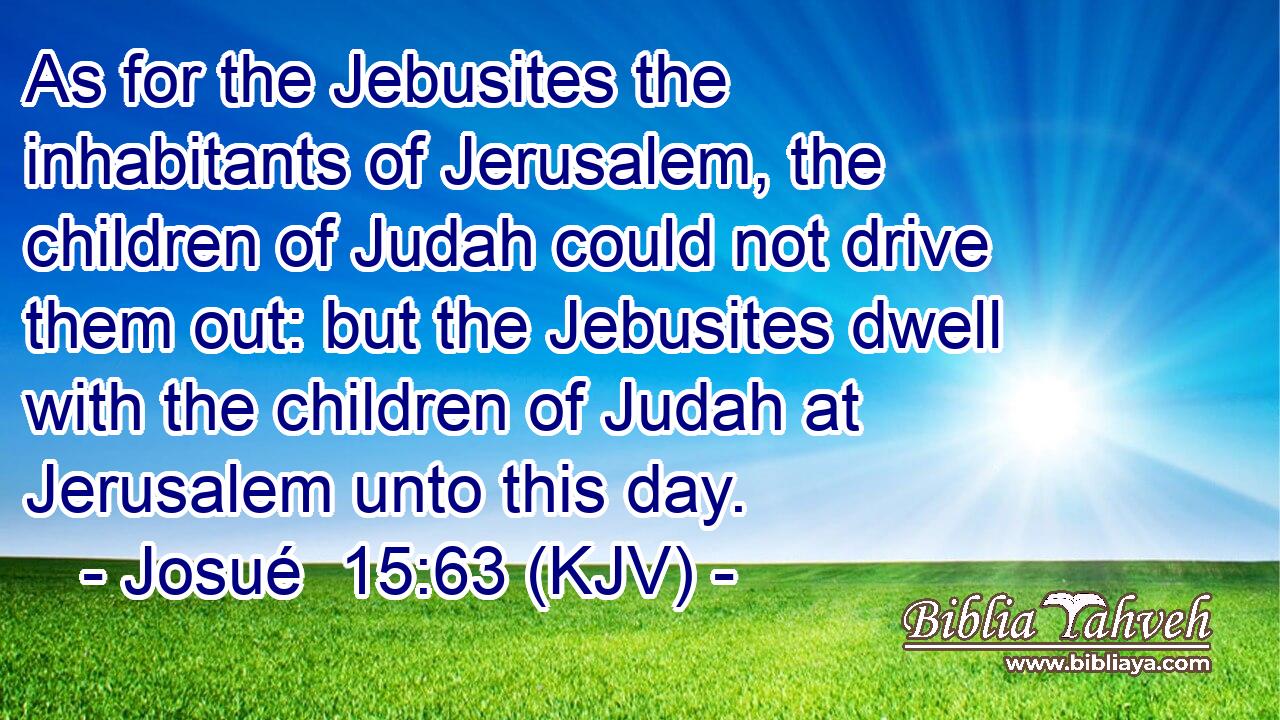 As for the Jebusites the inhabitants of Jerusalem, the children of Judah could not drive them out: but the Jebusites dwell with the children of Judah at Jerusalem unto this day.