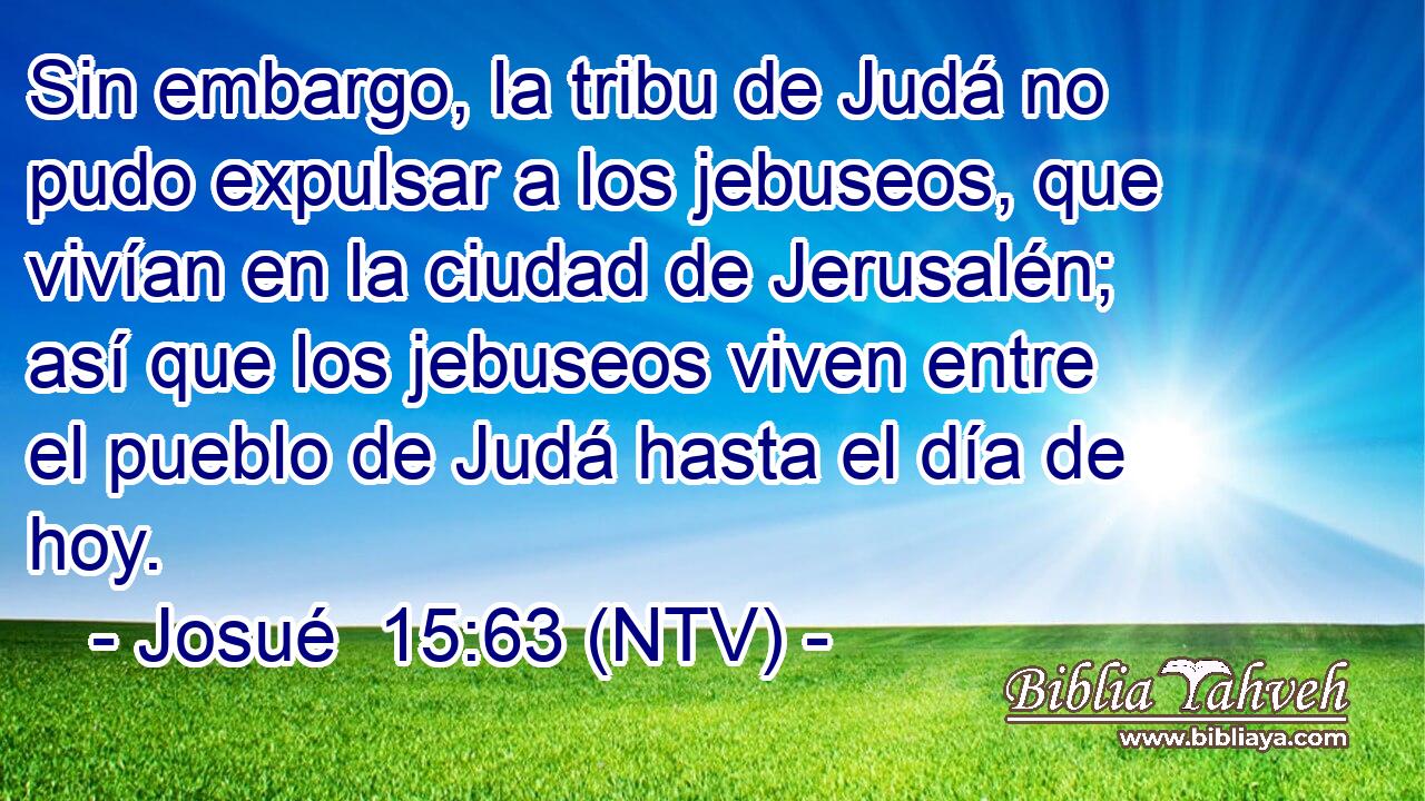 Sin embargo, la tribu de Judá no pudo expulsar a los jebuseos, que vivían en la ciudad de Jerusalén; así que los jebuseos viven entre el pueblo de Judá hasta el día de hoy.