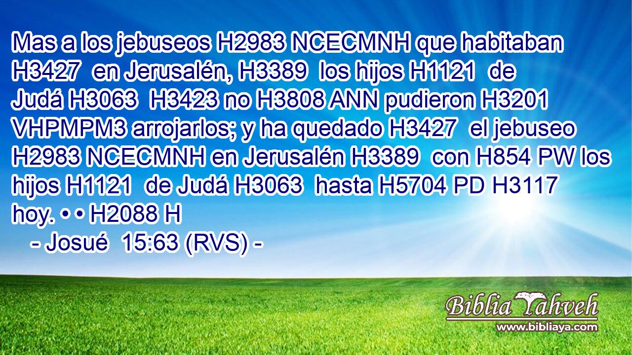 Mas a los jebuseos H2983 NCECMNH que habitaban H3427  en Jerusalén, H3389  los hijos H1121  de Judá H3063  H3423 no H3808 ANN pudieron H3201 VHPMPM3 arrojarlos; y ha quedado H3427  el jebuseo H2983 NCECMNH en Jerusalén H3389  con H854 PW los hijos H1121  de Judá H3063  hasta H5704 PD H3117 hoy. • • H2088 H 