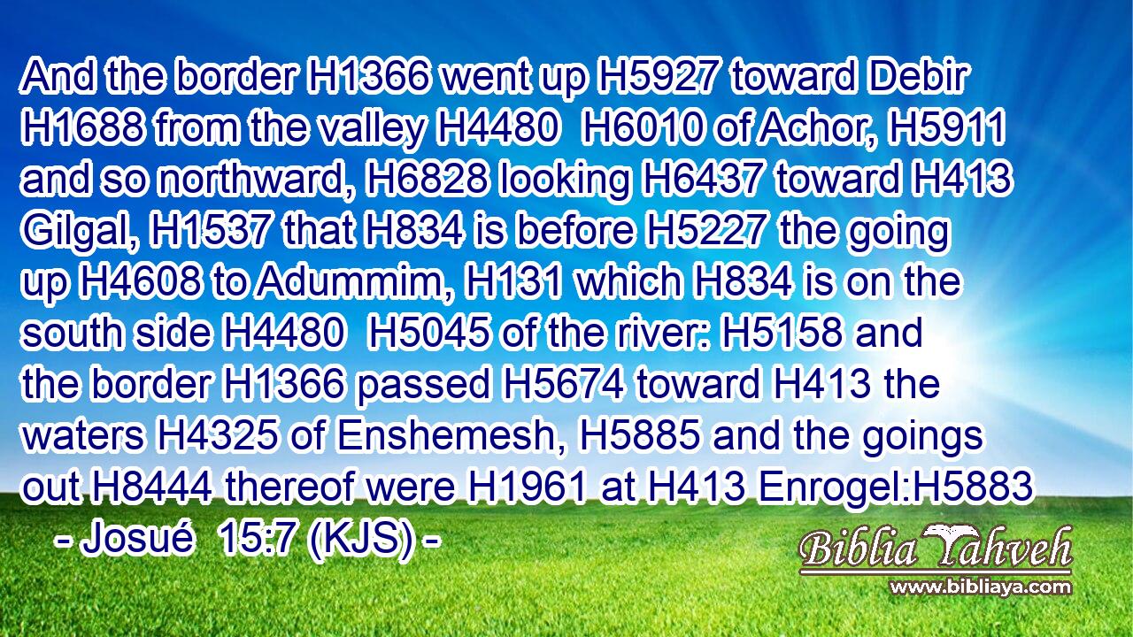 And the border H1366 went up H5927 toward Debir H1688 from the valley H4480  H6010 of Achor, H5911 and so northward, H6828 looking H6437 toward H413 Gilgal, H1537 that H834 is before H5227 the going up H4608 to Adummim, H131 which H834 is on the south side H4480  H5045 of the river: H5158 and the border H1366 passed H5674 toward H413 the waters H4325 of Enshemesh, H5885 and the goings out H8444 thereof were H1961 at H413 Enrogel:H5883