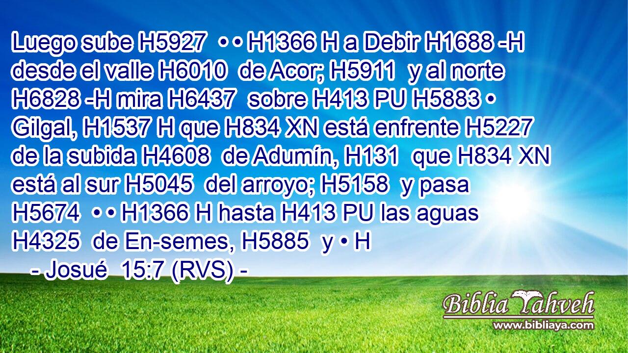 Luego sube H5927  • • H1366 H a Debir H1688 -H desde el valle H6010  de Acor; H5911  y al norte H6828 -H mira H6437  sobre H413 PU H5883 • Gilgal, H1537 H que H834 XN está enfrente H5227  de la subida H4608  de Adumín, H131  que H834 XN está al sur H5045  del arroyo; H5158  y pasa H5674  • • H1366 H hasta H413 PU las aguas H4325  de En-semes, H5885  y • H