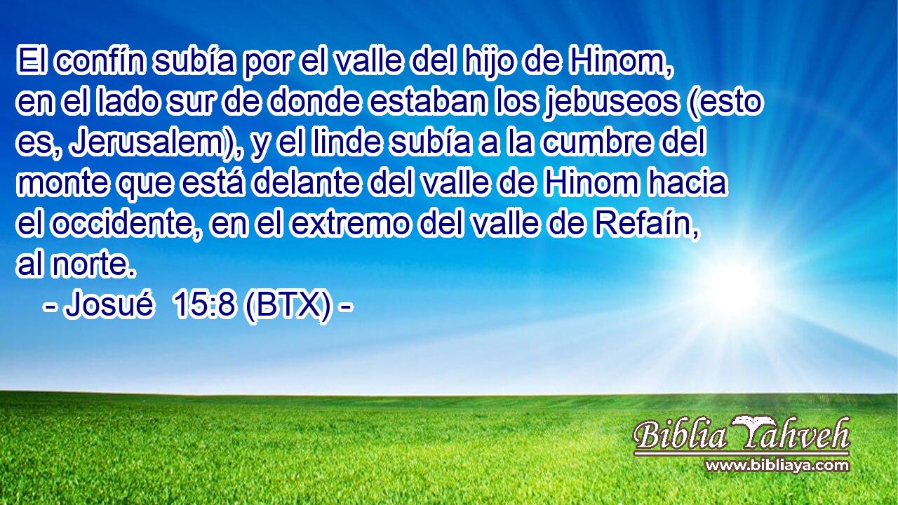 El confín subía por el valle del hijo de Hinom, en el lado sur de donde estaban los jebuseos (esto es, Jerusalem), y el linde subía a la cumbre del monte que está delante del valle de Hinom hacia el occidente, en el extremo del valle de Refaín, al norte.