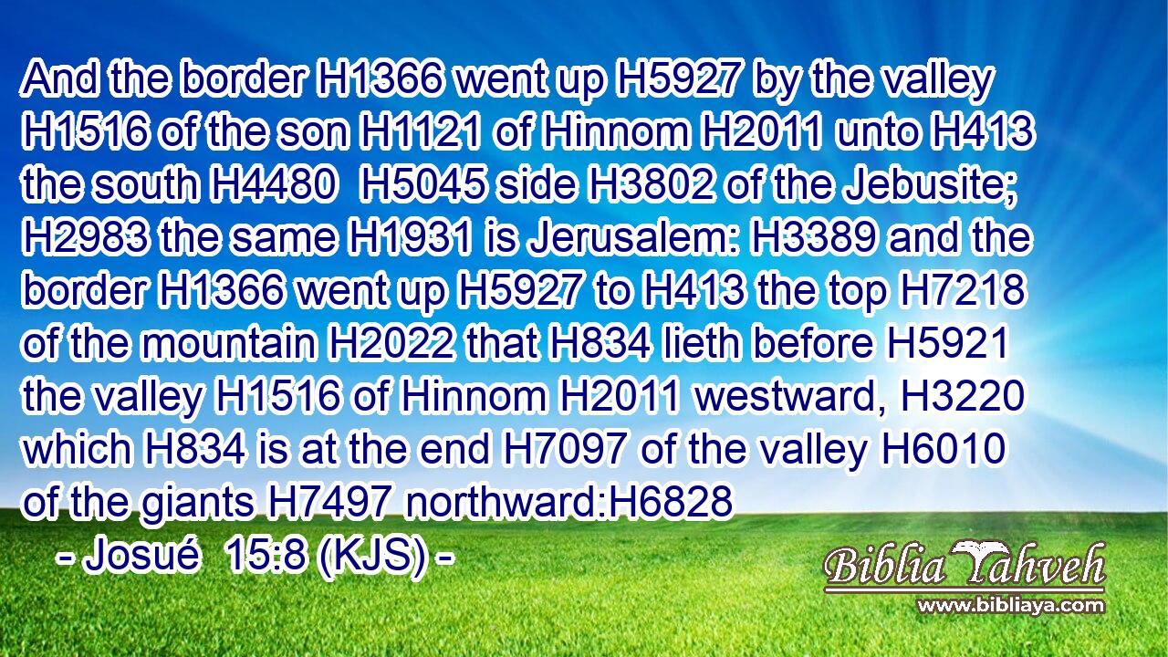 And the border H1366 went up H5927 by the valley H1516 of the son H1121 of Hinnom H2011 unto H413 the south H4480  H5045 side H3802 of the Jebusite; H2983 the same H1931 is Jerusalem: H3389 and the border H1366 went up H5927 to H413 the top H7218 of the mountain H2022 that H834 lieth before H5921 the valley H1516 of Hinnom H2011 westward, H3220 which H834 is at the end H7097 of the valley H6010 of the giants H7497 northward:H6828