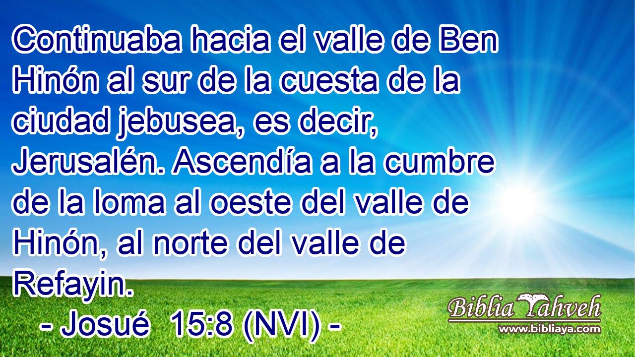 Continuaba hacia el valle de Ben Hinón al sur de la cuesta de la ciudad jebusea, es decir, Jerusalén. Ascendía a la cumbre de la loma al oeste del valle de Hinón, al norte del valle de Refayin. 