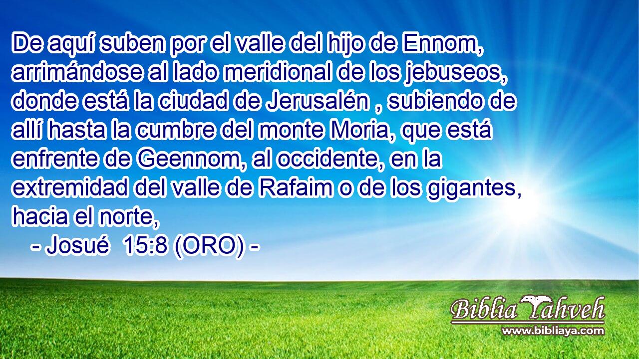  De aquí suben por el valle del hijo de Ennom, arrimándose al lado meridional de los jebuseos, donde está la ciudad de Jerusalén , subiendo de allí hasta la cumbre del monte Moria, que está enfrente de Geennom, al occidente, en la extremidad del valle de Rafaim o de los gigantes, hacia el norte, 