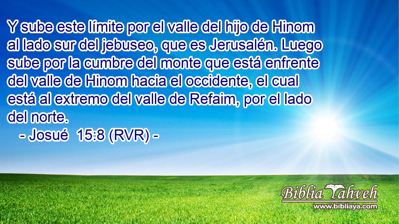 Y sube este límite por el valle del hijo de Hinom al lado sur del jebuseo, que es Jerusalén. Luego sube por la cumbre del monte que está enfrente del valle de Hinom hacia el occidente, el cual está al extremo del valle de Refaim, por el lado del norte.