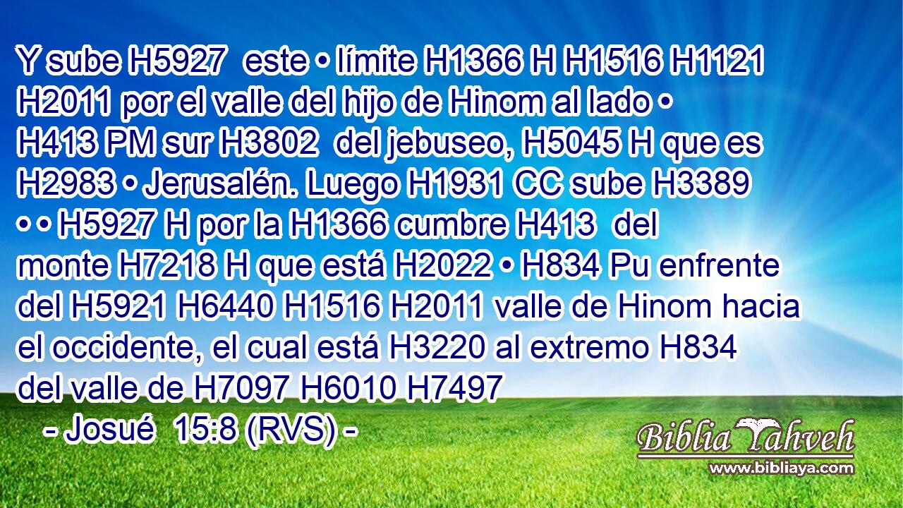 Y sube H5927  este • límite H1366 H H1516 H1121 H2011 por el valle del hijo de Hinom al lado • H413 PM sur H3802  del jebuseo, H5045 H que es H2983 • Jerusalén. Luego H1931 CC sube H3389  • • H5927 H por la H1366 cumbre H413  del monte H7218 H que está H2022 • H834 Pu enfrente del H5921 H6440 H1516 H2011 valle de Hinom hacia el occidente, el cual está H3220 al extremo H834  del valle de H7097 H6010 H7497 