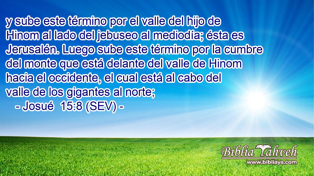 y sube este término por el valle del hijo de Hinom al lado del jebuseo al mediodía; ésta es Jerusalén. Luego sube este término por la cumbre del monte que está delante del valle de Hinom hacia el occidente, el cual está al cabo del valle de los gigantes al norte;