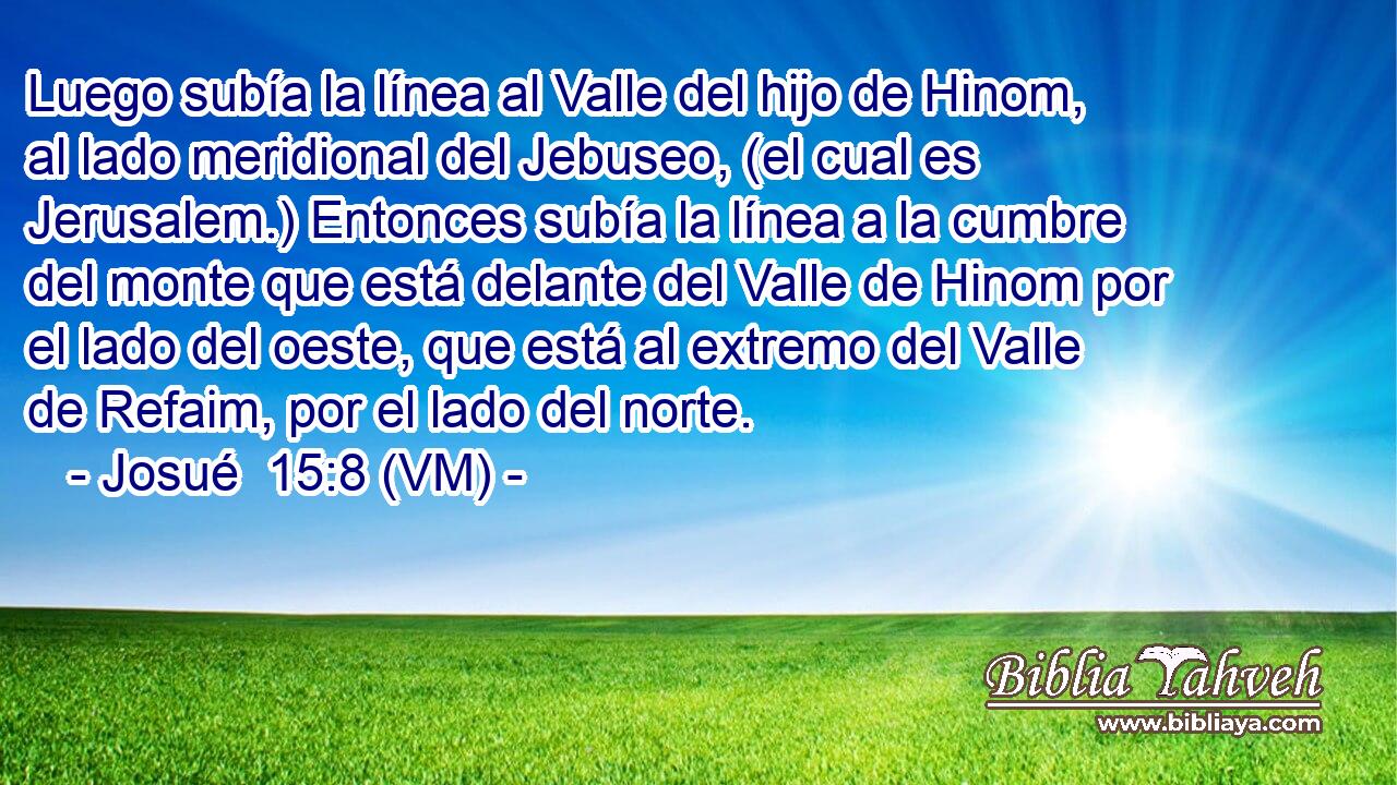  Luego subía la línea al Valle del hijo de Hinom, al lado meridional del Jebuseo, (el cual es Jerusalem.) Entonces subía la línea a la cumbre del monte que está delante del Valle de Hinom por el lado del oeste, que está al extremo del Valle de Refaim, por el lado del norte. 