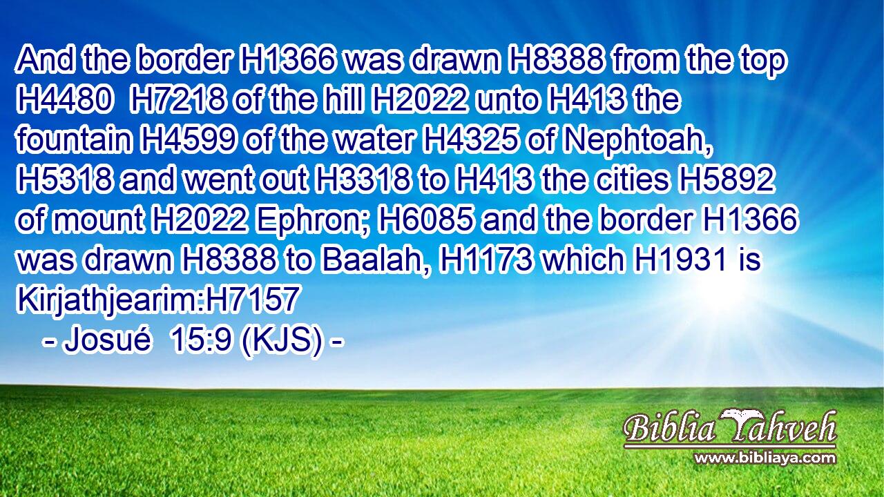And the border H1366 was drawn H8388 from the top H4480  H7218 of the hill H2022 unto H413 the fountain H4599 of the water H4325 of Nephtoah, H5318 and went out H3318 to H413 the cities H5892 of mount H2022 Ephron; H6085 and the border H1366 was drawn H8388 to Baalah, H1173 which H1931 is Kirjathjearim:H7157