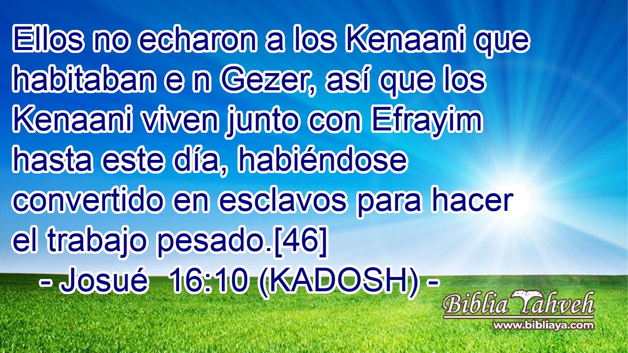  Ellos no echaron a los Kenaani que habitaban e n Gezer, así que los Kenaani viven junto con Efrayim hasta este día, habiéndose convertido en esclavos para hacer el trabajo pesado.[46] 